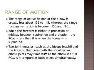  The range of active flexion at the elbow is
usually less about 135 to 145, whereas the range
for passive flexion is between 150 and 160.
 When the forearm is either in pronation or
midway between supination and pronation, the
ROM is less than it is when the forearm is
supinated.
 Two joint muscles, such as the biceps brachii and
the triceps, that cross both the shoulder and
elbow joints may limit ROM at the elbow if a full
ROM is attempted at both joints simultaneously.
 