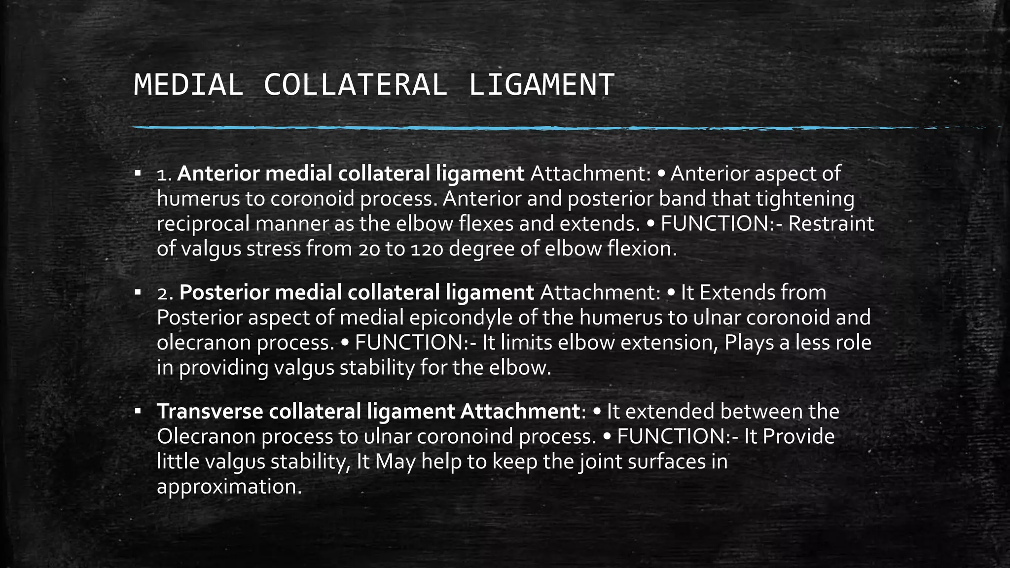 MEDIAL COLLATERAL LIGAMENT
▪ 1. Anterior medial collateral ligament Attachment: • Anterior aspect of
humerus to coronoid process. Anterior and posterior band that tightening
reciprocal manner as the elbow flexes and extends. • FUNCTION:- Restraint
of valgus stress from 20 to 120 degree of elbow flexion.
▪ 2. Posterior medial collateral ligament Attachment: • It Extends from
Posterior aspect of medial epicondyle of the humerus to ulnar coronoid and
olecranon process. • FUNCTION:- It limits elbow extension, Plays a less role
in providing valgus stability for the elbow.
▪ Transverse collateral ligament Attachment: • It extended between the
Olecranon process to ulnar coronoind process. • FUNCTION:- It Provide
little valgus stability, It May help to keep the joint surfaces in
approximation.
 