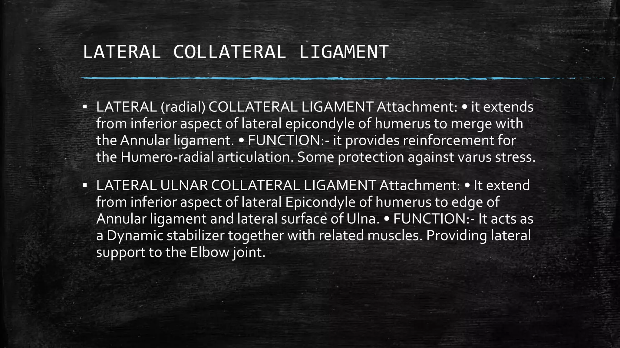 LATERAL COLLATERAL LIGAMENT
▪ LATERAL (radial) COLLATERAL LIGAMENT Attachment: • it extends
from inferior aspect of lateral epicondyle of humerus to merge with
the Annular ligament. • FUNCTION:- it provides reinforcement for
the Humero-radial articulation. Some protection against varus stress.
▪ LATERAL ULNAR COLLATERAL LIGAMENT Attachment: • It extend
from inferior aspect of lateral Epicondyle of humerus to edge of
Annular ligament and lateral surface of Ulna. • FUNCTION:- It acts as
a Dynamic stabilizer together with related muscles. Providing lateral
support to the Elbow joint.
 