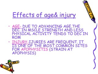 Effects of age& injury
• AGE- DUE TO ADVANCING AGE,THE
DEC. IN MSCLE STRENGTH AND LESS
PHYSICAL ACTIVITY TENDS TO DEC IN
ROM
• INJURY-IJURIES ARE FREQUENT. IT
IS ONE OF THE MOST COMMON SITES
FOR APOPHYSITIS (STRAIN AT
APOPHYSIS)
 