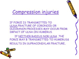 Compression injuries
IF FORCE IS TRANSMITTED TO
ULNA,FRACTURE OF CORONOID OR
OLECRANON PROCESSES MAY OCCUR FROM
IMPACT OF ULNA ON HUMERUS
IF NEITHER RADIUS NOR ULNA ,THE
FORCE MAY B TRANSMITTED TO HUMERUS&
RESULTS IN SUPRACONDYLAR FRACTURE.
 