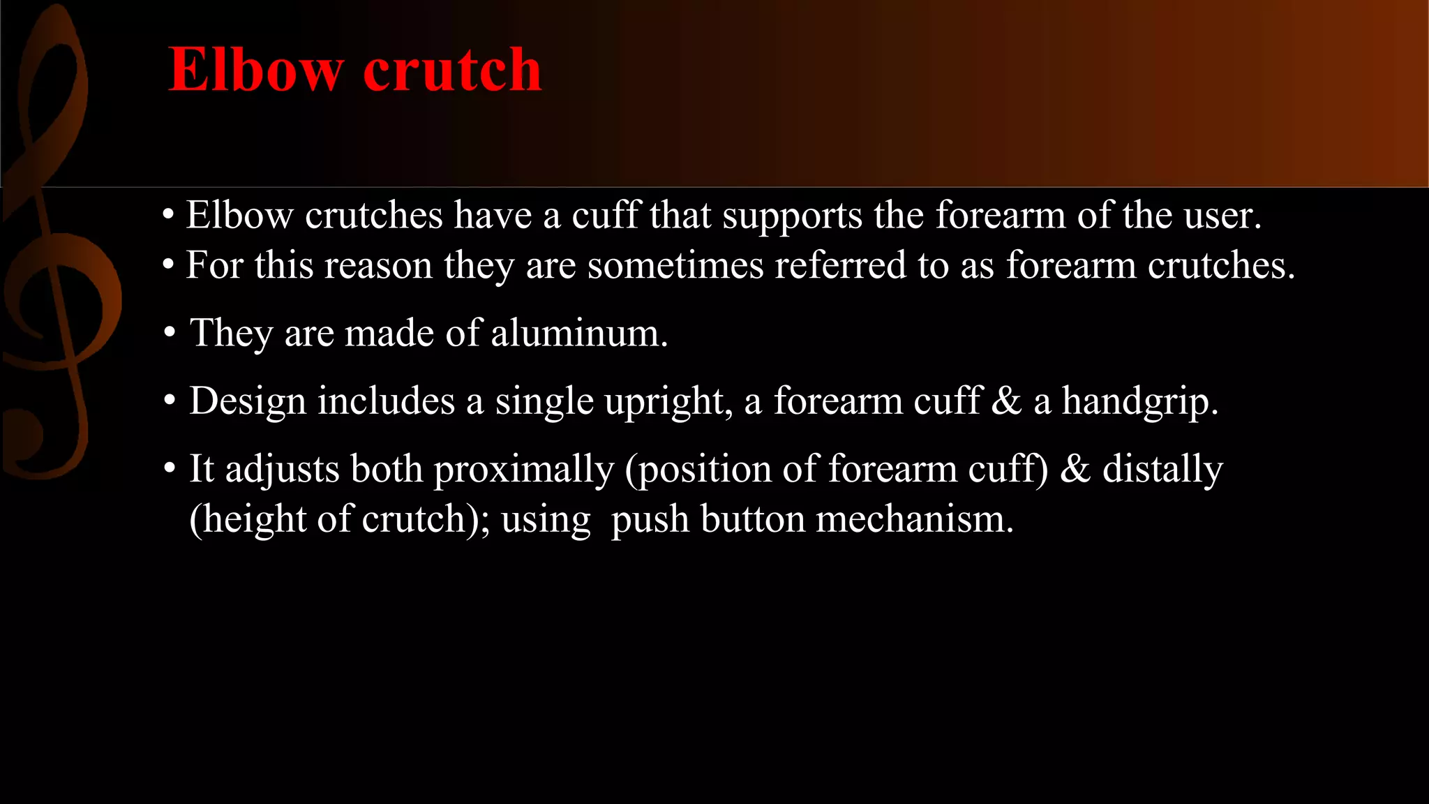 Elbow crutch
• Elbow crutches have a cuff that supports the forearm of the user.
• For this reason they are sometimes referred to as forearm crutches.
• They are made of aluminum.
• Design includes a single upright, a forearm cuff & a handgrip.
• It adjusts both proximally (position of forearm cuff) & distally
(height of crutch); using push button mechanism.
 