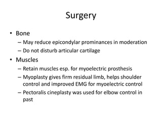Surgery
• Bone
– May reduce epicondylar prominances in moderation
– Do not disturb articular cartilage
• Muscles
– Retain muscles esp. for myoelectric prosthesis
– Myoplasty gives firm residual limb, helps shoulder
control and improved EMG for myoelectric control
– Pectoralis cineplasty was used for elbow control in
past
 