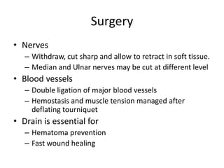 Surgery
• Nerves
– Withdraw, cut sharp and allow to retract in soft tissue.
– Median and Ulnar nerves may be cut at different level
• Blood vessels
– Double ligation of major blood vessels
– Hemostasis and muscle tension managed after
deflating tourniquet
• Drain is essential for
– Hematoma prevention
– Fast wound healing
 