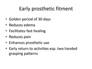 Early prosthetic fitment
• Golden period of 30 days
• Reduces edema
• Facilitates fast healing
• Reduces pain
• Enhances prosthetic use
• Early return to activities esp. two handed
grasping patterns
 