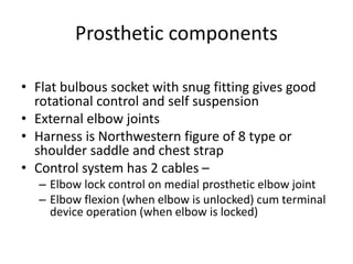 Prosthetic components
• Flat bulbous socket with snug fitting gives good
rotational control and self suspension
• External elbow joints
• Harness is Northwestern figure of 8 type or
shoulder saddle and chest strap
• Control system has 2 cables –
– Elbow lock control on medial prosthetic elbow joint
– Elbow flexion (when elbow is unlocked) cum terminal
device operation (when elbow is locked)
 