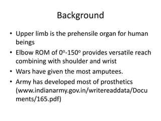 Background
• Upper limb is the prehensile organ for human
beings
• Elbow ROM of 0o-150o provides versatile reach
combining with shoulder and wrist
• Wars have given the most amputees.
• Army has developed most of prosthetics
(www.indianarmy.gov.in/writereaddata/Docu
ments/165.pdf)
 