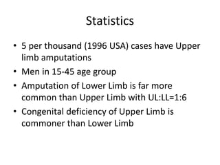 Statistics
• 5 per thousand (1996 USA) cases have Upper
limb amputations
• Men in 15-45 age group
• Amputation of Lower Limb is far more
common than Upper Limb with UL:LL=1:6
• Congenital deficiency of Upper Limb is
commoner than Lower Limb
 