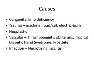 Causes
• Congenital limb deficiency
• Trauma – machine, road/rail, electric-burn
• Neoplastic
• Vascular – Thromboangiitis obliterans, Tropical
Diabetic Hand Syndrome, Frostbite
• Infection – Necrotizing Fasciitis
 