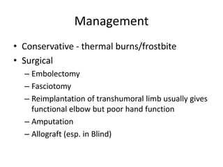Management
• Conservative - thermal burns/frostbite
• Surgical
– Embolectomy
– Fasciotomy
– Reimplantation of transhumoral limb usually gives
functional elbow but poor hand function
– Amputation
– Allograft (esp. in Blind)
 