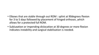 • Elbows that are stable through out ROM : splint at 90degrees flexion
for 3 to 5 days followed by placement of hinged orthoses ,which
allows for a protected full ROM.
• Subluxation or impending dislocation at 30 degrees or more flexion
indicates instability and surgical stabilization is needed.
 