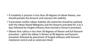 • If instability is present in less than 30 degrees of elbow flexion, one
should pronate the forearm and reassess the stability.
• If pronation confers elbow stability, the extremity should be splinted
with the elbow flexed 90degrees and the forearm pronated for 3 to 5
days followed by hinged orthoses that maintains forearm pronation.
• Elbows that sublux in less than 30 degrees of flexion and full forearm
pronation : splint the elbow in flexion at 90 degrees and forearm
pronated ,followed by placement of hinged orthoses with forearm
rotational control and an extension block
 