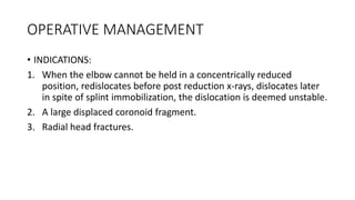 OPERATIVE MANAGEMENT
• INDICATIONS:
1. When the elbow cannot be held in a concentrically reduced
position, redislocates before post reduction x-rays, dislocates later
in spite of splint immobilization, the dislocation is deemed unstable.
2. A large displaced coronoid fragment.
3. Radial head fractures.
 