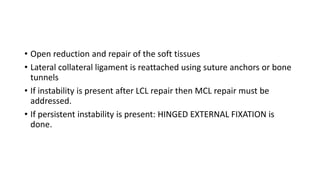 • Open reduction and repair of the soft tissues
• Lateral collateral ligament is reattached using suture anchors or bone
tunnels
• If instability is present after LCL repair then MCL repair must be
addressed.
• If persistent instability is present: HINGED EXTERNAL FIXATION is
done.
 