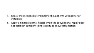 4. Repair the medial collateral ligament in patients with posterior
instability
5. Apply a hinged external fixator when the conventional repair does
not establish sufficient joint stability to allow early motion.
 
