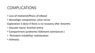 COMPLICATIONS
• Loss of motion(stiffness of elbow)
• Neurologic compromise: ulnar nerve
Exploration is done if there is no recovery after 3months
• Vascular injury: brachial artery
• Compartment syndrome( Volkmann contracture )
• Persistent instability/ redislocation
• Arthrosis
 