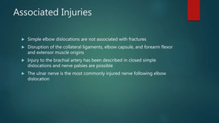 Associated Injuries
 Simple elbow dislocations are not associated with fractures
 Disruption of the collateral ligaments, elbow capsule, and forearm flexor
and extensor muscle origins
 Injury to the brachial artery has been described in closed simple
dislocations and nerve palsies are possible
 The ulnar nerve is the most commonly injured nerve following elbow
dislocation
 