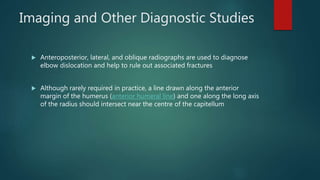 Imaging and Other Diagnostic Studies
 Anteroposterior, lateral, and oblique radiographs are used to diagnose
elbow dislocation and help to rule out associated fractures
 Although rarely required in practice, a line drawn along the anterior
margin of the humerus (anterior humeral line) and one along the long axis
of the radius should intersect near the centre of the capitellum
 