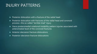 INJURY PATTERNS
 Posterior dislocation with a fracture of the radial head
 Posterior dislocation with fractures of the radial head and coronoid
process—the so-called “terrible triad” injury
 Varus posteromedial rotational instability pattern injuries associated with
anteromedial facet of the coronoid fractures
 Anterior olecranon fracture-dislocations
 Posterior olecranon fracture-dislocations
 