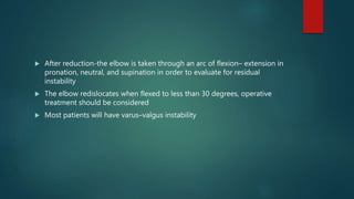  After reduction-the elbow is taken through an arc of flexion– extension in
pronation, neutral, and supination in order to evaluate for residual
instability
 The elbow redislocates when flexed to less than 30 degrees, operative
treatment should be considered
 Most patients will have varus–valgus instability
 