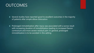 OUTCOMES
 Several studies have reported good to excellent outcomes in the majority
of patients after simple elbow dislocation
 Prolonged immobilization after injury was associated with a worse result
with increasing duration of immobilization leading to increased flexion
contracture and more severe residual pain: In general, prolonged
immobilization is to be avoided in this setting
 