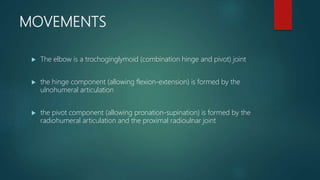 MOVEMENTS
 The elbow is a trochoginglymoid (combination hinge and pivot) joint
 the hinge component (allowing flexion-extension) is formed by the
ulnohumeral articulation
 the pivot component (allowing pronation-supination) is formed by the
radiohumeral articulation and the proximal radioulnar joint
 