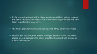  In the unusual setting that the elbow remains unstable in spite of repair of
the lateral structures, the medial side of the elbow is approached with care
taken to protect the ulnar nerve
 The flexor–pronator muscles are also repaired if they have been avulsed
 elbow is still unstable, then a static or hinged external fixator should be
placed or, as a last resort, the elbow should be transfixed with a screw or
robust Steinman pin
 