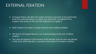 EXTERNAL FIXATION
 A hinged fixator will allow for range of motion exercises to be performed
while the external fixator is in place and should be considered if the
surgeon has access to this and the experience to apply it
 Static fixators are easier to apply and are more widely available
 The key to all hinged devices is an understanding of the axis of elbow
rotation
 Two pins are placed in the humeral shaft laterally and two pins are placed
in the ulnar shaft laterally in a position that allows for forearm rotation
 