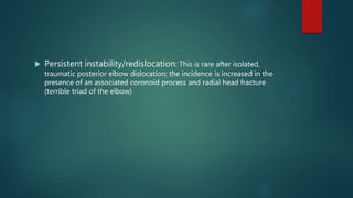  Persistent instability/redislocation: This is rare after isolated,
traumatic posterior elbow dislocation; the incidence is increased in the
presence of an associated coronoid process and radial head fracture
(terrible triad of the elbow)
 