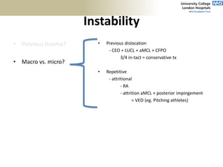 Instability
• Previous trauma?
• Macro vs. micro?
• Frequency?
- Pitchers/overhead athletes =
attenuation of aMCL
• Inciting injury?
• Previous dislocation
- CEO + LUCL + aMCL + CFPO
3/4 in-tact = conservative tx
• Repetitive
- attritional
- RA
- attrition aMCL + posterior impingement
= VEO (eg. Pitching athletes)
 