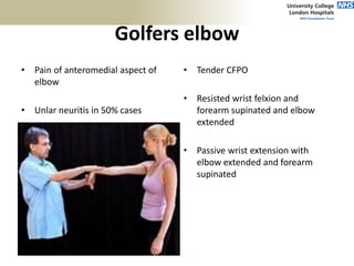 Golfers elbow
• Pain of anteromedial aspect of
elbow
• Unlar neuritis in 50% cases
• Tender CFPO
• Resisted wrist felxion and
forearm supinated and elbow
extended
• Passive wrist extension with
elbow extended and forearm
supinated
 