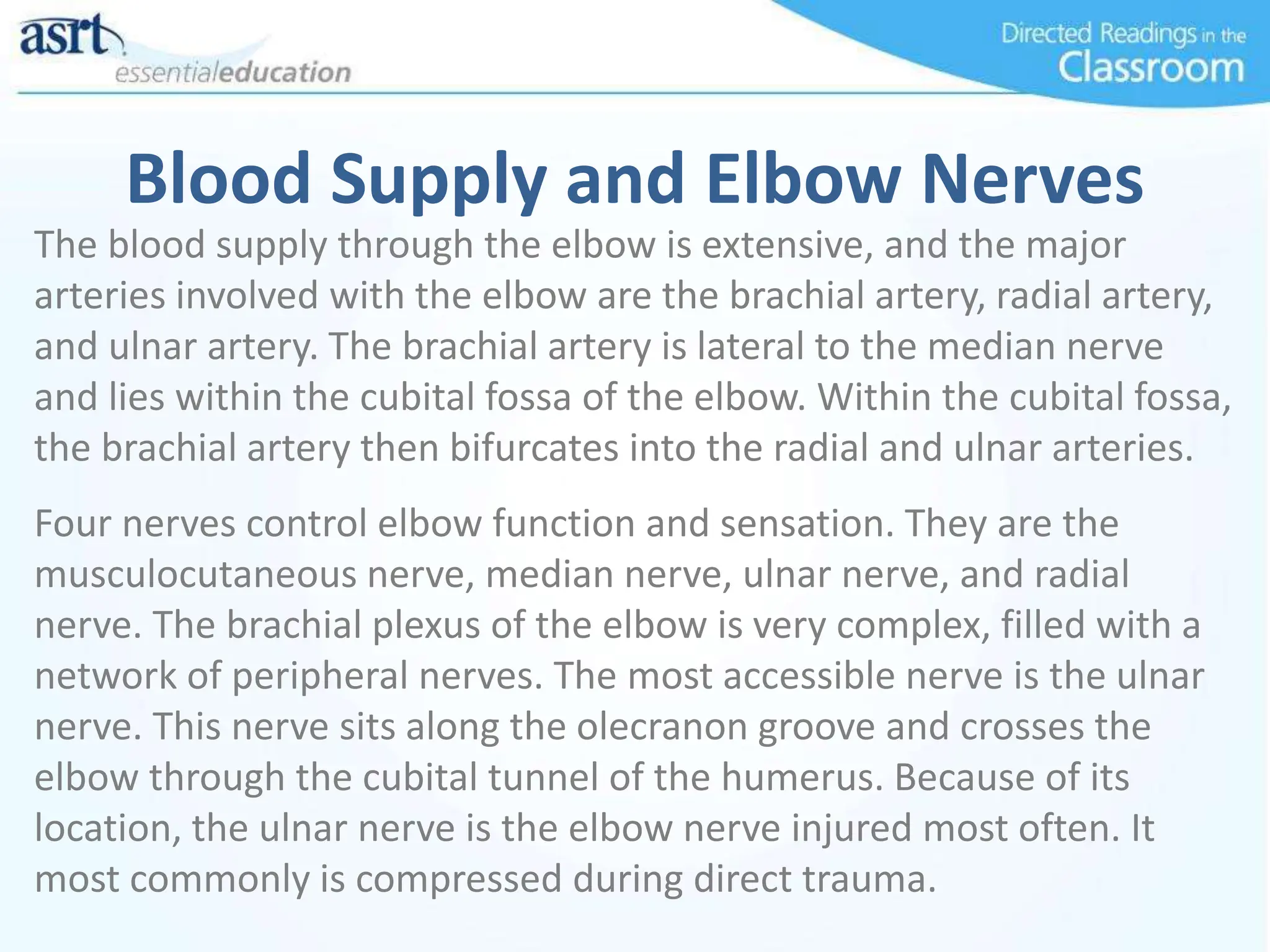 Blood Supply and Elbow Nerves
The blood supply through the elbow is extensive, and the major
arteries involved with the elbow are the brachial artery, radial artery,
and ulnar artery. The brachial artery is lateral to the median nerve
and lies within the cubital fossa of the elbow. Within the cubital fossa,
the brachial artery then bifurcates into the radial and ulnar arteries.
Four nerves control elbow function and sensation. They are the
musculocutaneous nerve, median nerve, ulnar nerve, and radial
nerve. The brachial plexus of the elbow is very complex, filled with a
network of peripheral nerves. The most accessible nerve is the ulnar
nerve. This nerve sits along the olecranon groove and crosses the
elbow through the cubital tunnel of the humerus. Because of its
location, the ulnar nerve is the elbow nerve injured most often. It
most commonly is compressed during direct trauma.
 