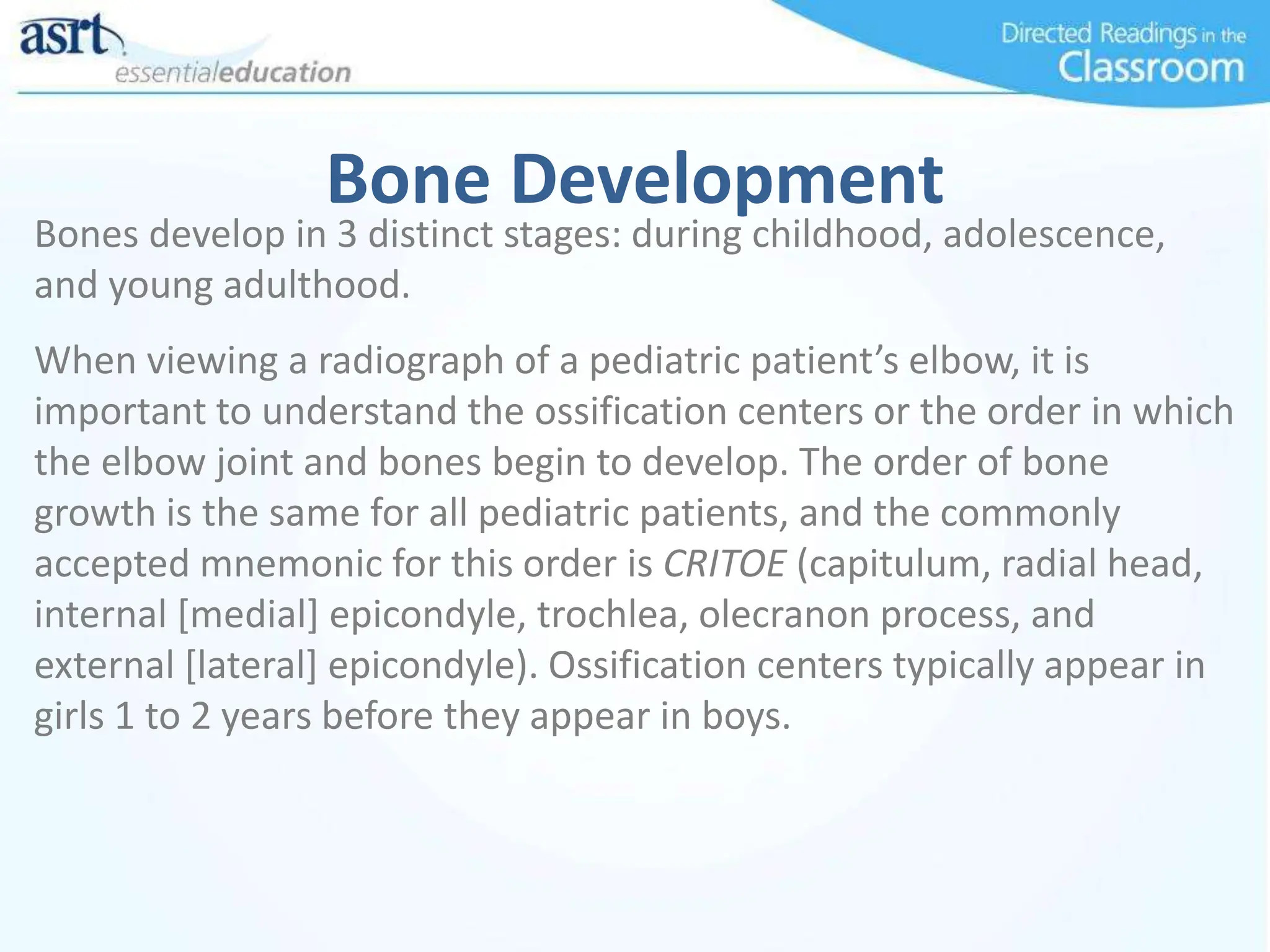 Bone Development
Bones develop in 3 distinct stages: during childhood, adolescence,
and young adulthood.
When viewing a radiograph of a pediatric patient’s elbow, it is
important to understand the ossification centers or the order in which
the elbow joint and bones begin to develop. The order of bone
growth is the same for all pediatric patients, and the commonly
accepted mnemonic for this order is CRITOE (capitulum, radial head,
internal [medial] epicondyle, trochlea, olecranon process, and
external [lateral] epicondyle). Ossification centers typically appear in
girls 1 to 2 years before they appear in boys.
 