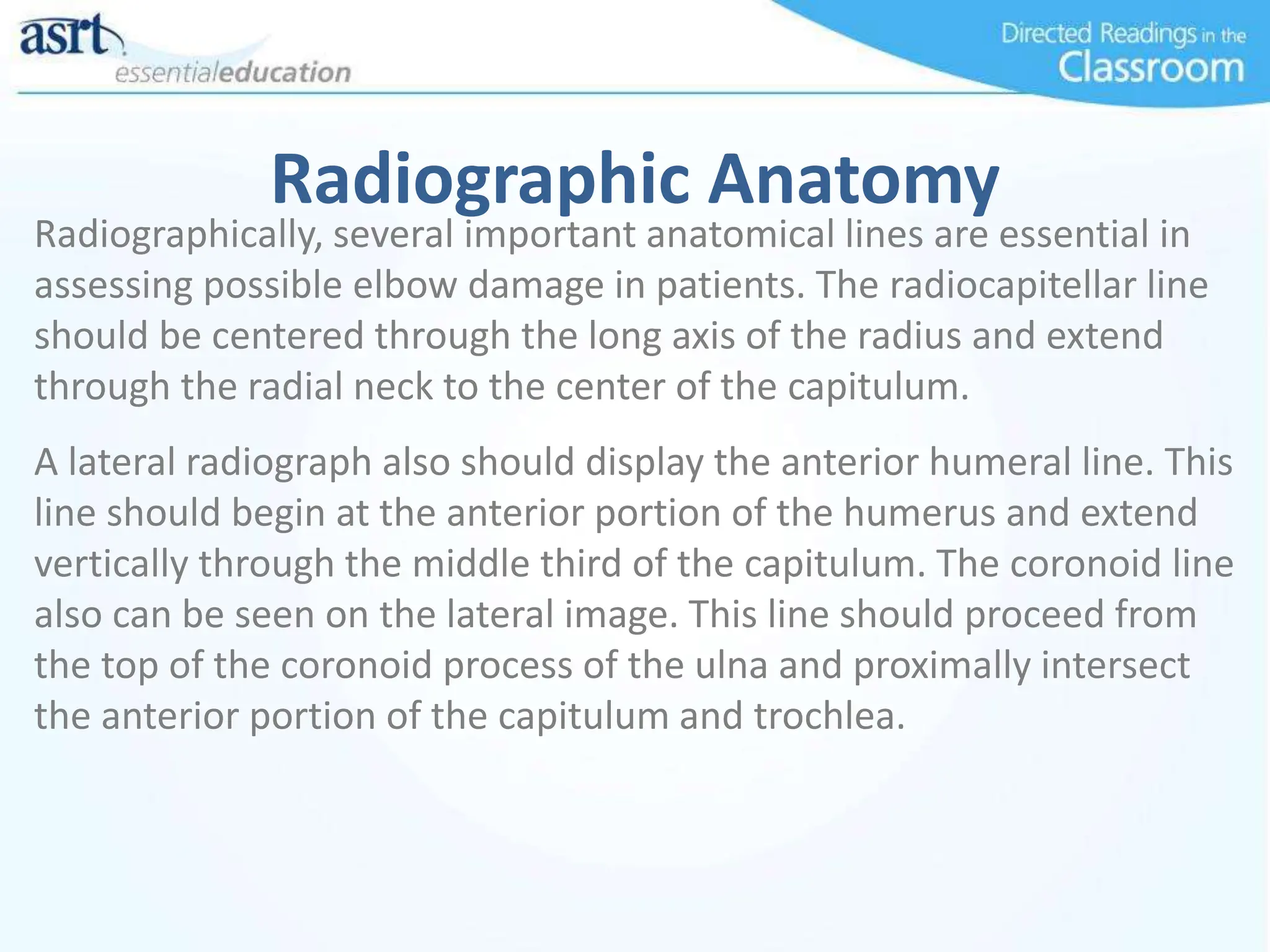 Radiographic Anatomy
Radiographically, several important anatomical lines are essential in
assessing possible elbow damage in patients. The radiocapitellar line
should be centered through the long axis of the radius and extend
through the radial neck to the center of the capitulum.
A lateral radiograph also should display the anterior humeral line. This
line should begin at the anterior portion of the humerus and extend
vertically through the middle third of the capitulum. The coronoid line
also can be seen on the lateral image. This line should proceed from
the top of the coronoid process of the ulna and proximally intersect
the anterior portion of the capitulum and trochlea.
 