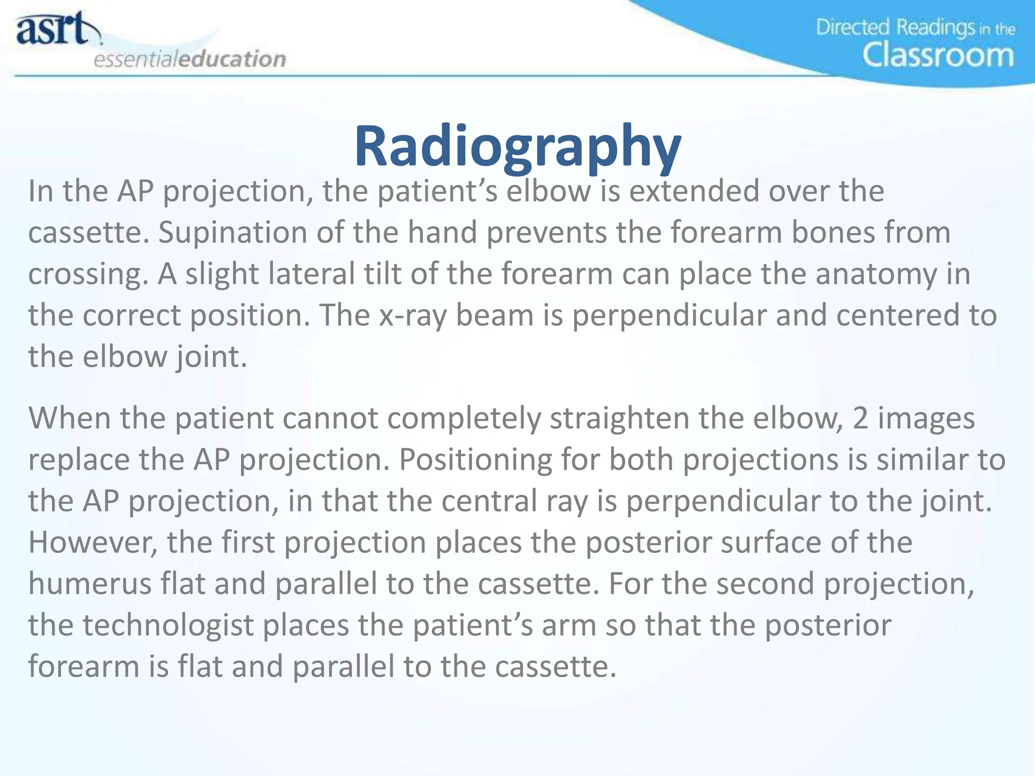 Radiography
In the AP projection, the patient’s elbow is extended over the
cassette. Supination of the hand prevents the forearm bones from
crossing. A slight lateral tilt of the forearm can place the anatomy in
the correct position. The x-ray beam is perpendicular and centered to
the elbow joint.
When the patient cannot completely straighten the elbow, 2 images
replace the AP projection. Positioning for both projections is similar to
the AP projection, in that the central ray is perpendicular to the joint.
However, the first projection places the posterior surface of the
humerus flat and parallel to the cassette. For the second projection,
the technologist places the patient’s arm so that the posterior
forearm is flat and parallel to the cassette.
 