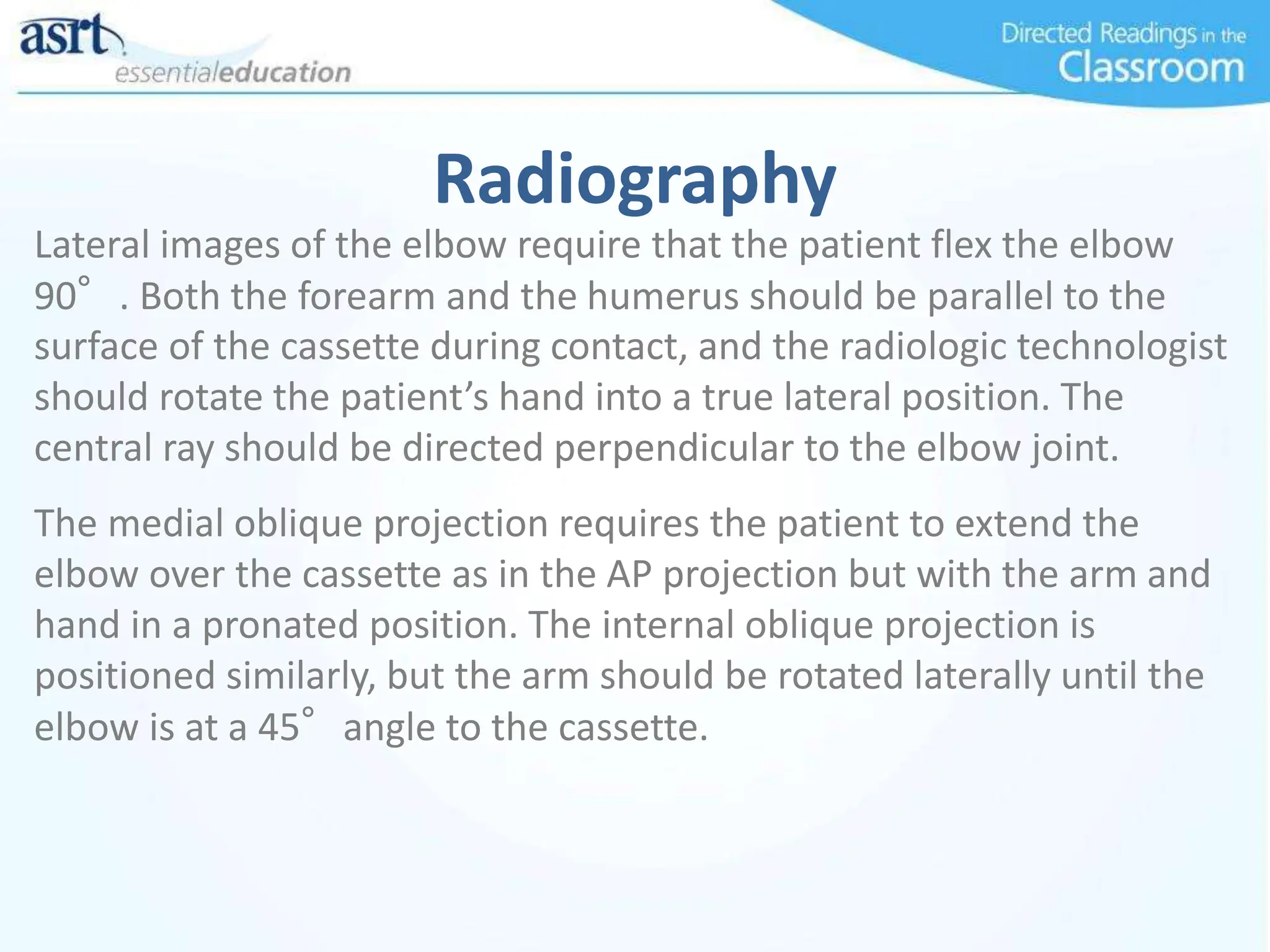 Radiography
Lateral images of the elbow require that the patient flex the elbow
90°. Both the forearm and the humerus should be parallel to the
surface of the cassette during contact, and the radiologic technologist
should rotate the patient’s hand into a true lateral position. The
central ray should be directed perpendicular to the elbow joint.
The medial oblique projection requires the patient to extend the
elbow over the cassette as in the AP projection but with the arm and
hand in a pronated position. The internal oblique projection is
positioned similarly, but the arm should be rotated laterally until the
elbow is at a 45°angle to the cassette.
 