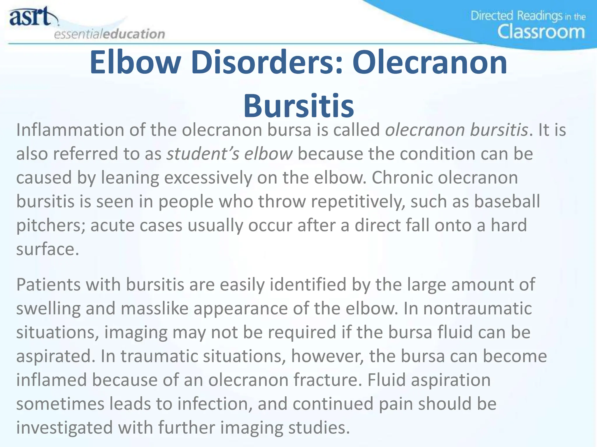 Elbow Disorders: Olecranon
Bursitis
Inflammation of the olecranon bursa is called olecranon bursitis. It is
also referred to as student’s elbow because the condition can be
caused by leaning excessively on the elbow. Chronic olecranon
bursitis is seen in people who throw repetitively, such as baseball
pitchers; acute cases usually occur after a direct fall onto a hard
surface.
Patients with bursitis are easily identified by the large amount of
swelling and masslike appearance of the elbow. In nontraumatic
situations, imaging may not be required if the bursa fluid can be
aspirated. In traumatic situations, however, the bursa can become
inflamed because of an olecranon fracture. Fluid aspiration
sometimes leads to infection, and continued pain should be
investigated with further imaging studies.
 