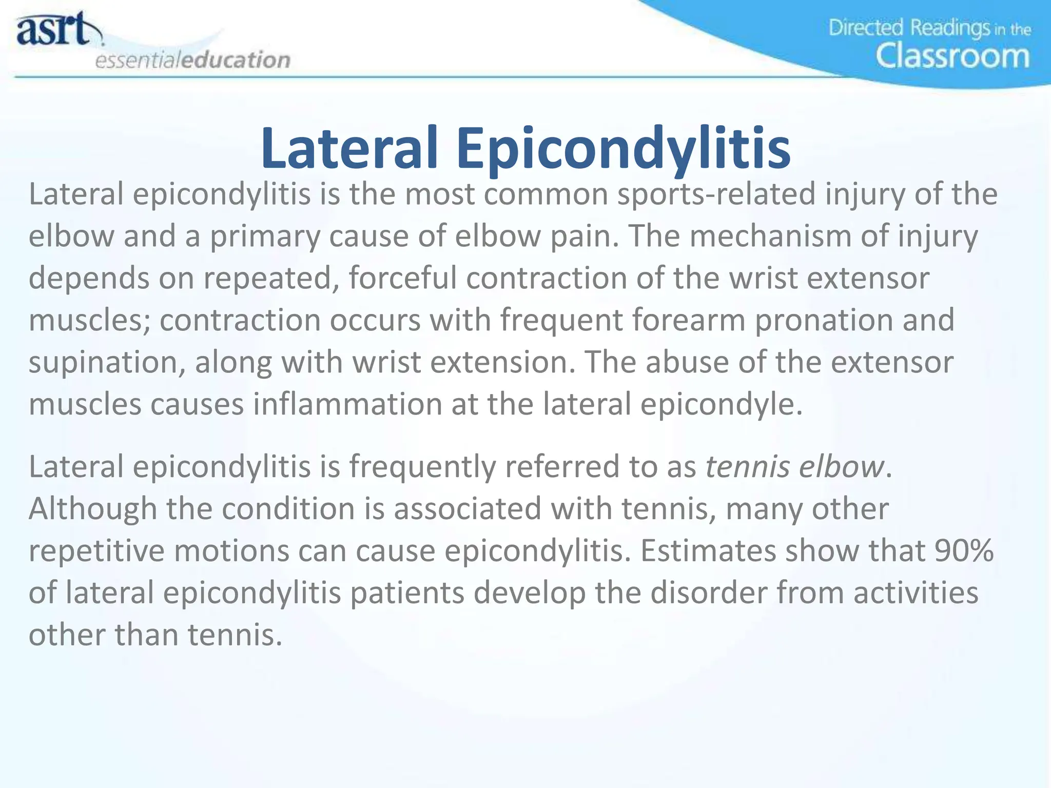 Lateral Epicondylitis
Lateral epicondylitis is the most common sports-related injury of the
elbow and a primary cause of elbow pain. The mechanism of injury
depends on repeated, forceful contraction of the wrist extensor
muscles; contraction occurs with frequent forearm pronation and
supination, along with wrist extension. The abuse of the extensor
muscles causes inflammation at the lateral epicondyle.
Lateral epicondylitis is frequently referred to as tennis elbow.
Although the condition is associated with tennis, many other
repetitive motions can cause epicondylitis. Estimates show that 90%
of lateral epicondylitis patients develop the disorder from activities
other than tennis.
 