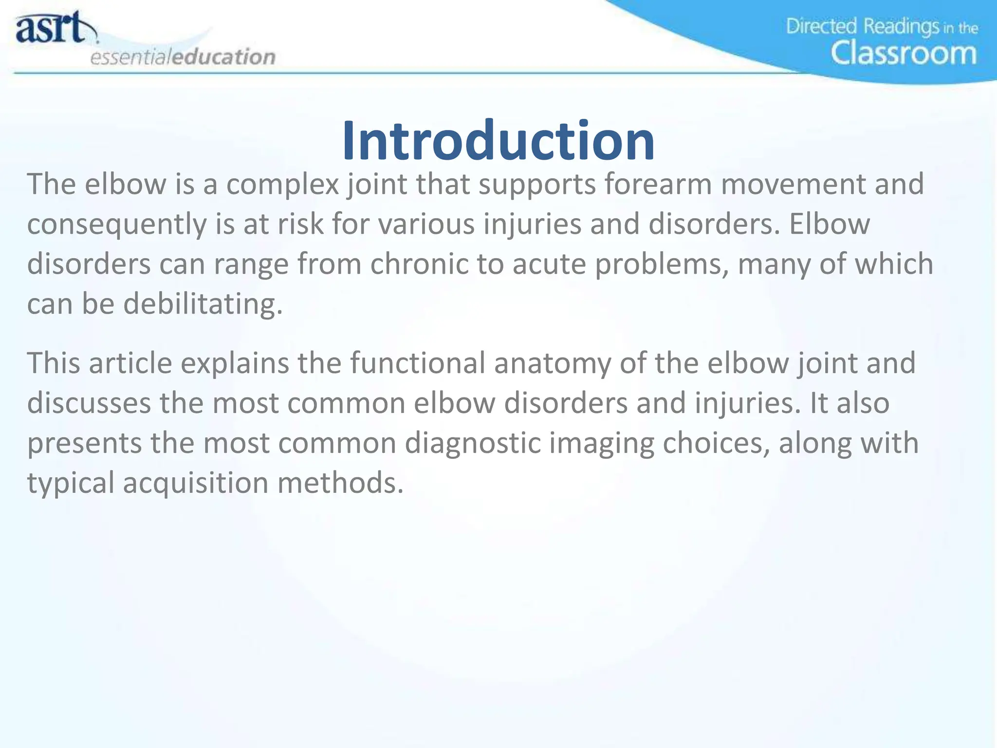 Introduction
The elbow is a complex joint that supports forearm movement and
consequently is at risk for various injuries and disorders. Elbow
disorders can range from chronic to acute problems, many of which
can be debilitating.
This article explains the functional anatomy of the elbow joint and
discusses the most common elbow disorders and injuries. It also
presents the most common diagnostic imaging choices, along with
typical acquisition methods.
 