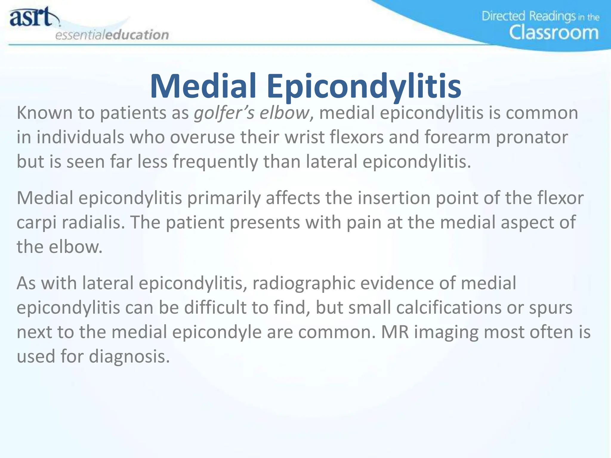 Medial Epicondylitis
Known to patients as golfer’s elbow, medial epicondylitis is common
in individuals who overuse their wrist flexors and forearm pronator
but is seen far less frequently than lateral epicondylitis.
Medial epicondylitis primarily affects the insertion point of the flexor
carpi radialis. The patient presents with pain at the medial aspect of
the elbow.
As with lateral epicondylitis, radiographic evidence of medial
epicondylitis can be difficult to find, but small calcifications or spurs
next to the medial epicondyle are common. MR imaging most often is
used for diagnosis.
 