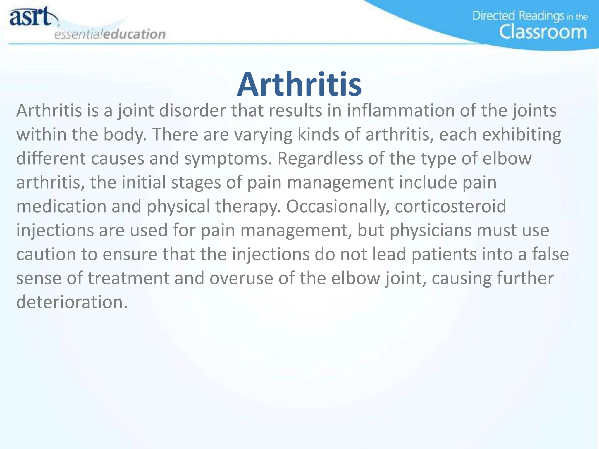 Arthritis
Arthritis is a joint disorder that results in inflammation of the joints
within the body. There are varying kinds of arthritis, each exhibiting
different causes and symptoms. Regardless of the type of elbow
arthritis, the initial stages of pain management include pain
medication and physical therapy. Occasionally, corticosteroid
injections are used for pain management, but physicians must use
caution to ensure that the injections do not lead patients into a false
sense of treatment and overuse of the elbow joint, causing further
deterioration.
 