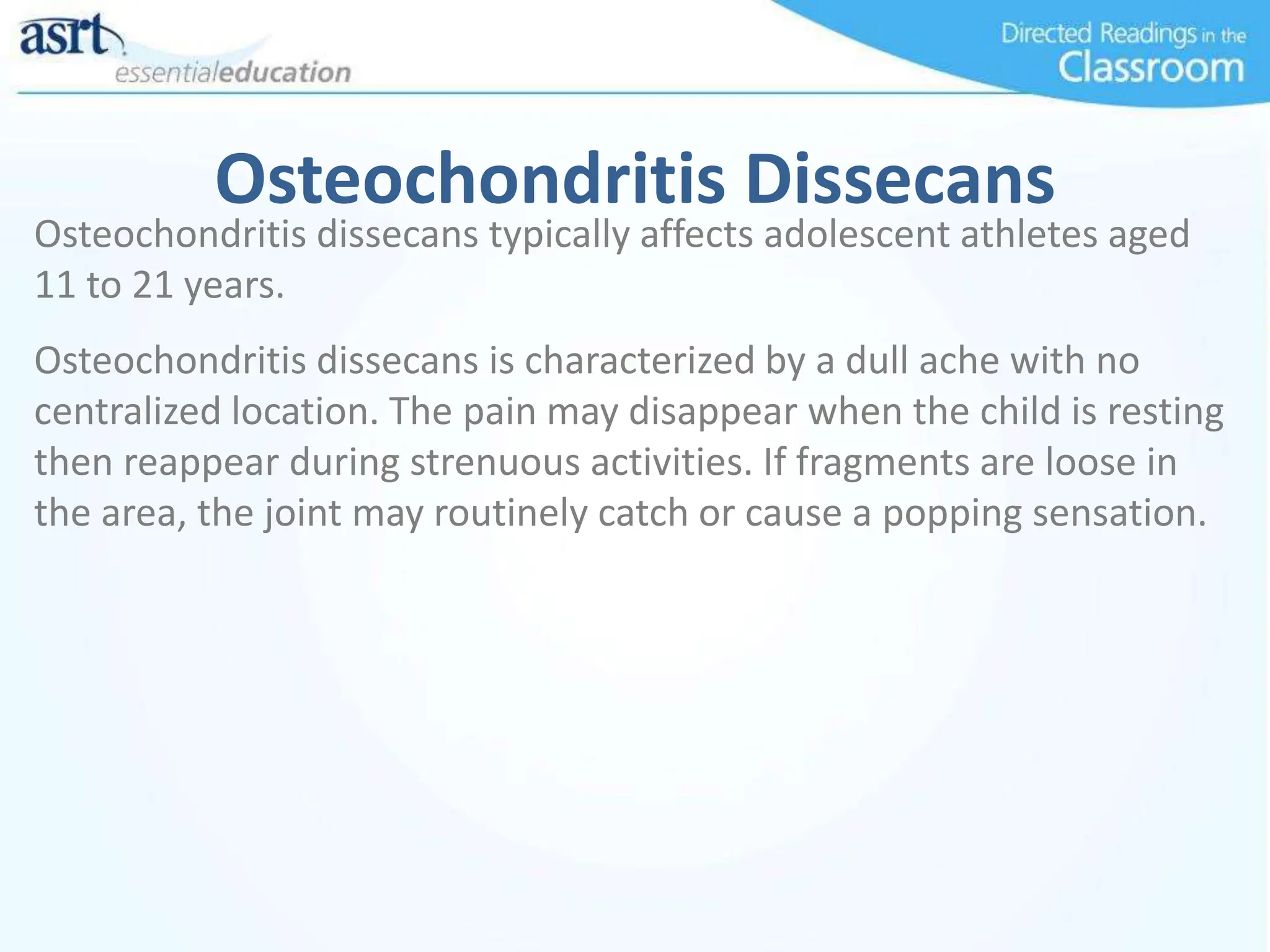 Osteochondritis Dissecans
Osteochondritis dissecans typically affects adolescent athletes aged
11 to 21 years.
Osteochondritis dissecans is characterized by a dull ache with no
centralized location. The pain may disappear when the child is resting
then reappear during strenuous activities. If fragments are loose in
the area, the joint may routinely catch or cause a popping sensation.
 