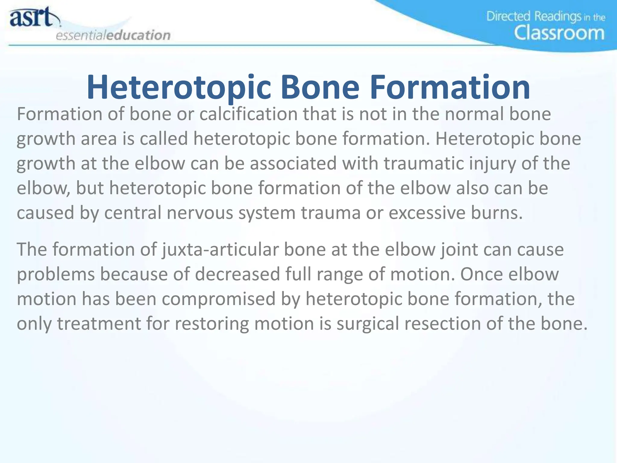 Heterotopic Bone Formation
Formation of bone or calcification that is not in the normal bone
growth area is called heterotopic bone formation. Heterotopic bone
growth at the elbow can be associated with traumatic injury of the
elbow, but heterotopic bone formation of the elbow also can be
caused by central nervous system trauma or excessive burns.
The formation of juxta-articular bone at the elbow joint can cause
problems because of decreased full range of motion. Once elbow
motion has been compromised by heterotopic bone formation, the
only treatment for restoring motion is surgical resection of the bone.
 