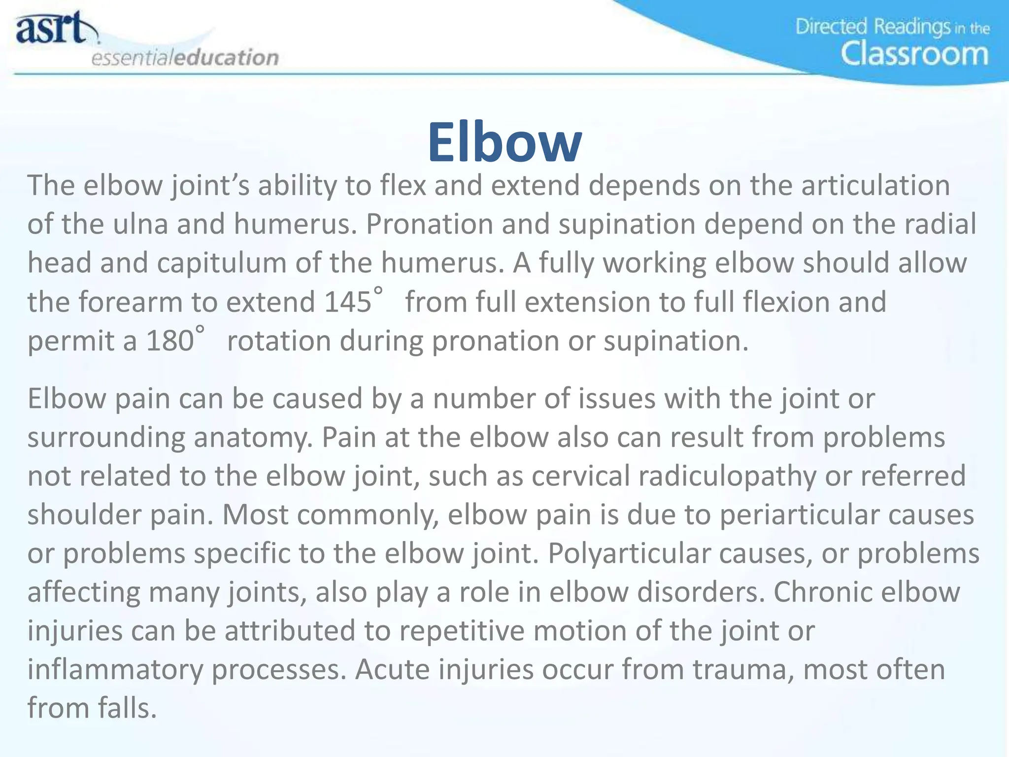 Elbow
The elbow joint’s ability to flex and extend depends on the articulation
of the ulna and humerus. Pronation and supination depend on the radial
head and capitulum of the humerus. A fully working elbow should allow
the forearm to extend 145°from full extension to full flexion and
permit a 180°rotation during pronation or supination.
Elbow pain can be caused by a number of issues with the joint or
surrounding anatomy. Pain at the elbow also can result from problems
not related to the elbow joint, such as cervical radiculopathy or referred
shoulder pain. Most commonly, elbow pain is due to periarticular causes
or problems specific to the elbow joint. Polyarticular causes, or problems
affecting many joints, also play a role in elbow disorders. Chronic elbow
injuries can be attributed to repetitive motion of the joint or
inflammatory processes. Acute injuries occur from trauma, most often
from falls.
 