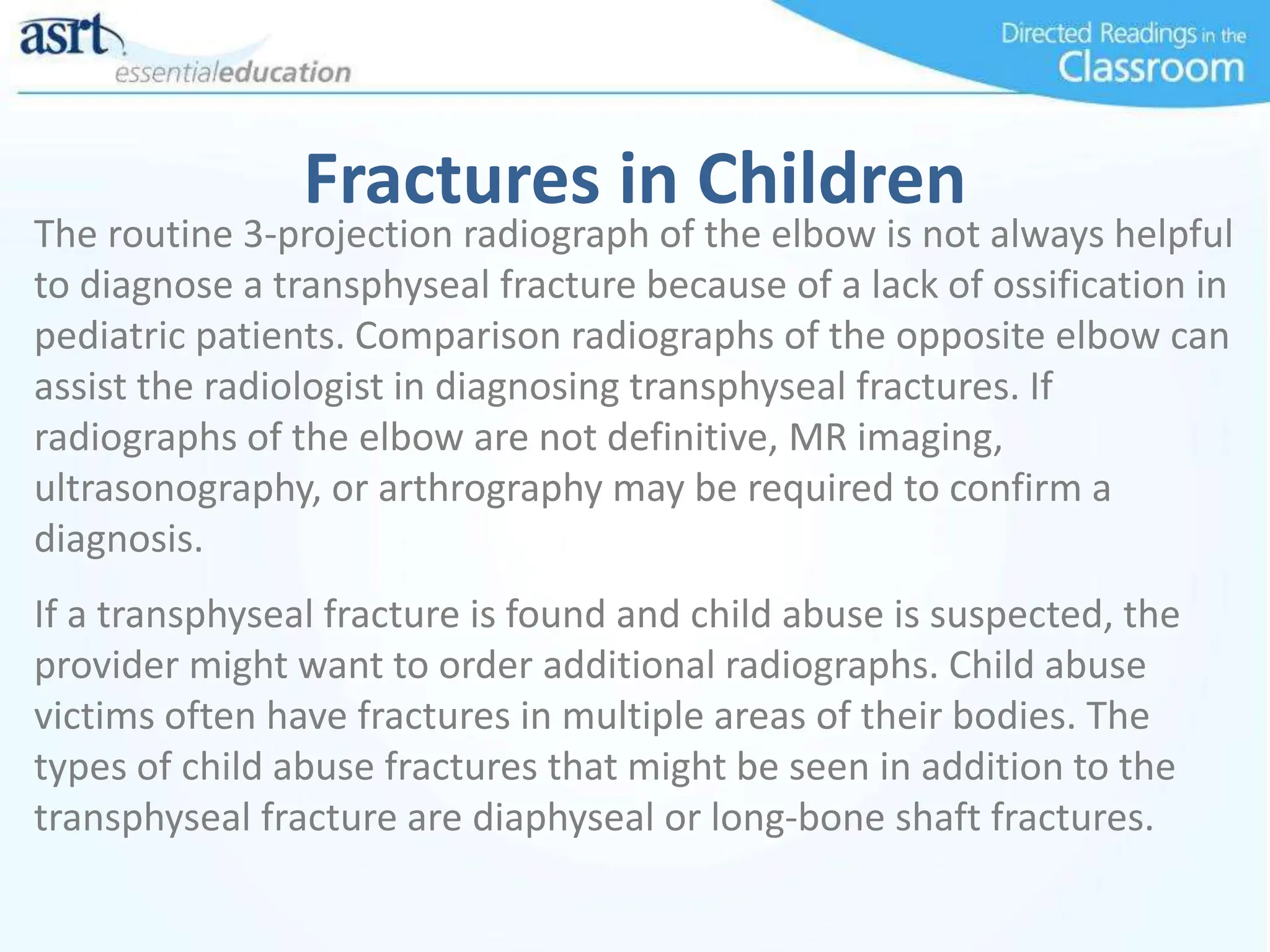 Fractures in Children
The routine 3-projection radiograph of the elbow is not always helpful
to diagnose a transphyseal fracture because of a lack of ossification in
pediatric patients. Comparison radiographs of the opposite elbow can
assist the radiologist in diagnosing transphyseal fractures. If
radiographs of the elbow are not definitive, MR imaging,
ultrasonography, or arthrography may be required to confirm a
diagnosis.
If a transphyseal fracture is found and child abuse is suspected, the
provider might want to order additional radiographs. Child abuse
victims often have fractures in multiple areas of their bodies. The
types of child abuse fractures that might be seen in addition to the
transphyseal fracture are diaphyseal or long-bone shaft fractures.
 