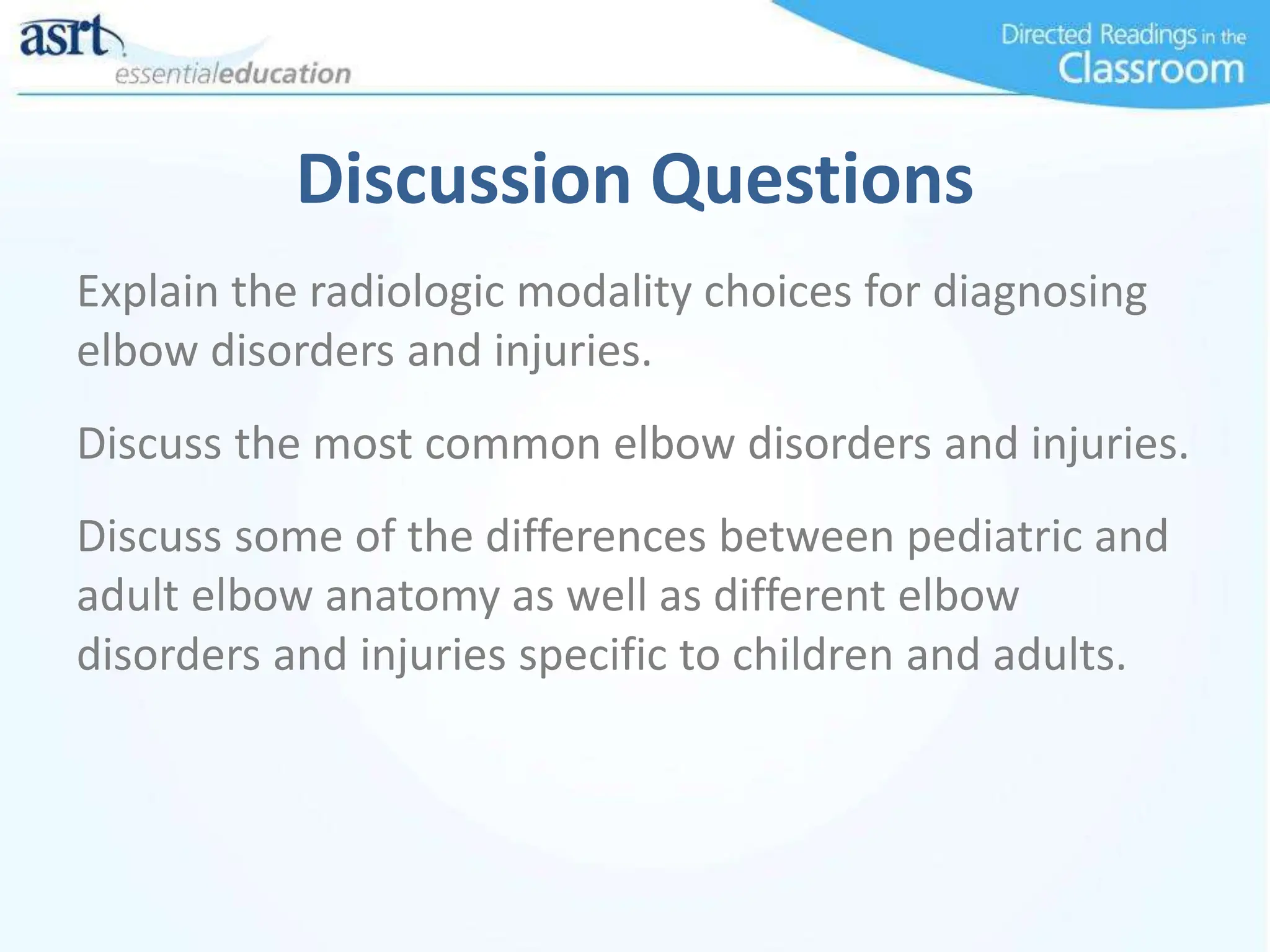 Discussion Questions
Explain the radiologic modality choices for diagnosing
elbow disorders and injuries.
Discuss the most common elbow disorders and injuries.
Discuss some of the differences between pediatric and
adult elbow anatomy as well as different elbow
disorders and injuries specific to children and adults.
 