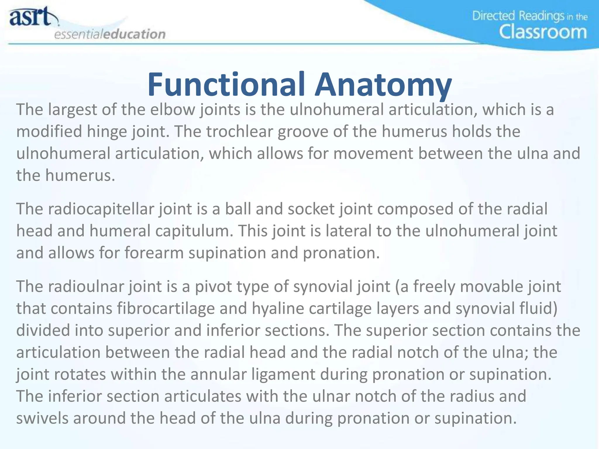 Functional Anatomy
The largest of the elbow joints is the ulnohumeral articulation, which is a
modified hinge joint. The trochlear groove of the humerus holds the
ulnohumeral articulation, which allows for movement between the ulna and
the humerus.
The radiocapitellar joint is a ball and socket joint composed of the radial
head and humeral capitulum. This joint is lateral to the ulnohumeral joint
and allows for forearm supination and pronation.
The radioulnar joint is a pivot type of synovial joint (a freely movable joint
that contains fibrocartilage and hyaline cartilage layers and synovial fluid)
divided into superior and inferior sections. The superior section contains the
articulation between the radial head and the radial notch of the ulna; the
joint rotates within the annular ligament during pronation or supination.
The inferior section articulates with the ulnar notch of the radius and
swivels around the head of the ulna during pronation or supination.
 