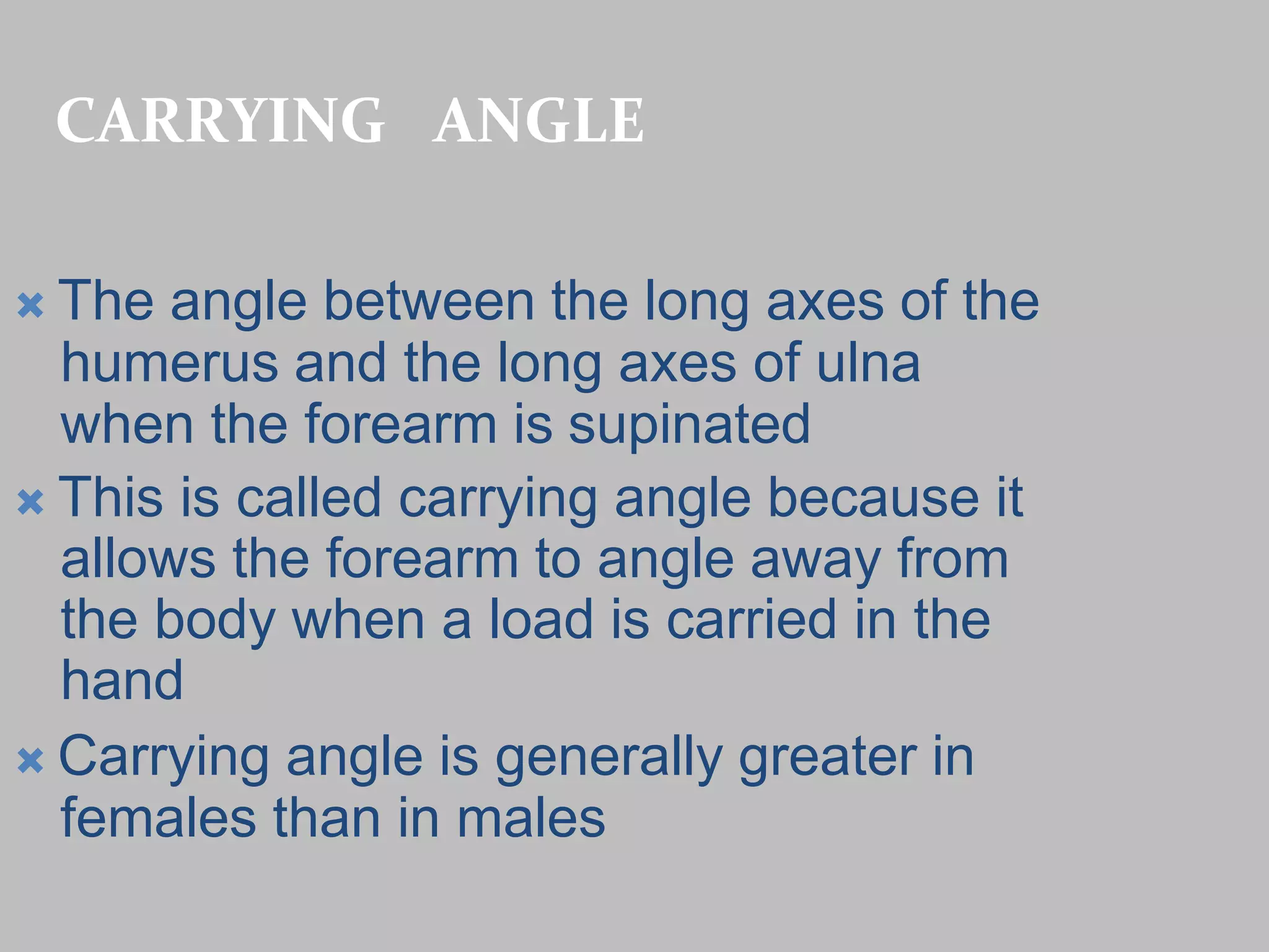 CARRYING ANGLE
 The angle between the long axes of the
humerus and the long axes of ulna
when the forearm is supinated
 This is called carrying angle because it
allows the forearm to angle away from
the body when a load is carried in the
hand
 Carrying angle is generally greater in
females than in males
 