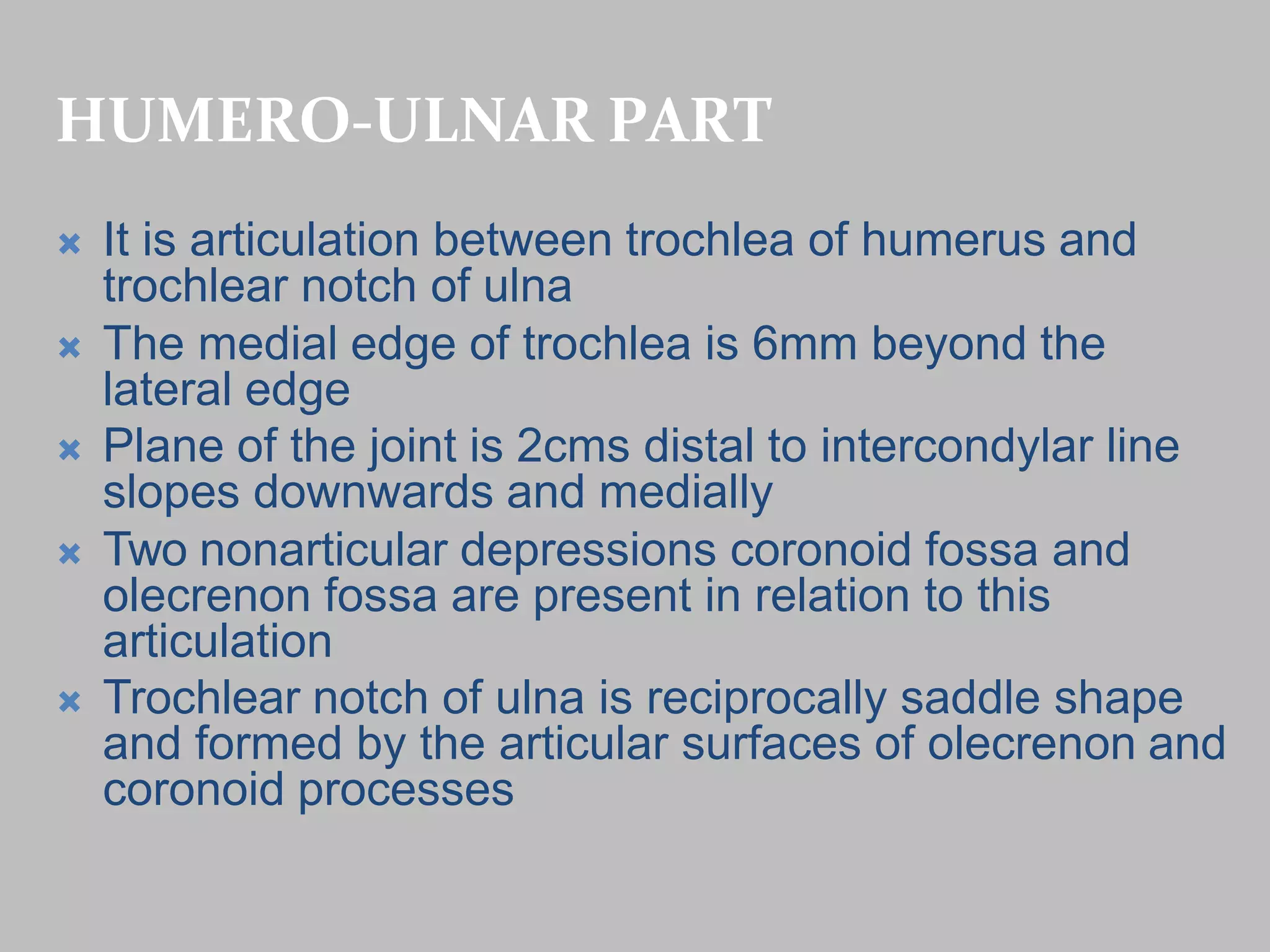 HUMERO-ULNAR PART
 It is articulation between trochlea of humerus and
trochlear notch of ulna
 The medial edge of trochlea is 6mm beyond the
lateral edge
 Plane of the joint is 2cms distal to intercondylar line
slopes downwards and medially
 Two nonarticular depressions coronoid fossa and
olecrenon fossa are present in relation to this
articulation
 Trochlear notch of ulna is reciprocally saddle shape
and formed by the articular surfaces of olecrenon and
coronoid processes
 