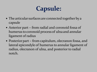  The articularsurfacesare connected together bya
capsule
 Anterior part – from radial and coronoid fossa of
humerus tocoronoid processof ulnaand annular
ligament of radius
 Posteriorpart – from capitulum, olecranon fossa, and
lateral epicondyle of humerus to annular ligament of
radius, olecranon of ulna, and posterior to radial
notch.
 